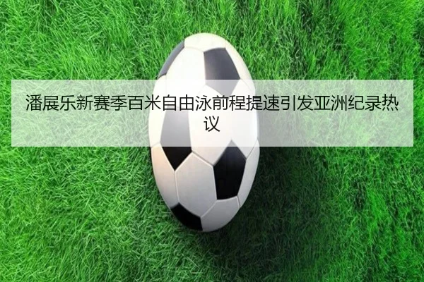 潘展乐新赛季百米自由泳前程提速引发亚洲纪录热议